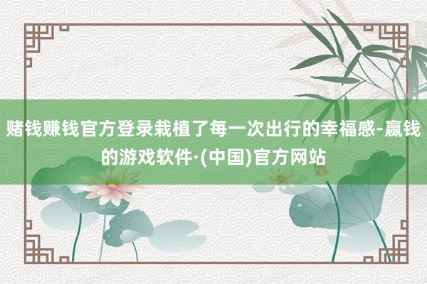 赌钱赚钱官方登录栽植了每一次出行的幸福感-赢钱的游戏软件·(中国)官方网站