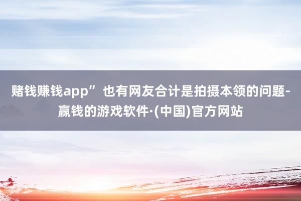 赌钱赚钱app” 也有网友合计是拍摄本领的问题-赢钱的游戏软件·(中国)官方网站