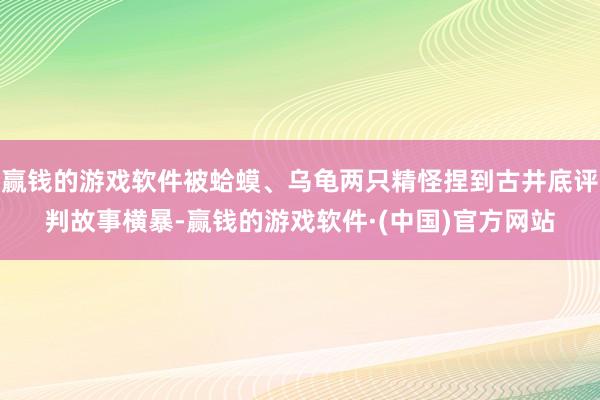 赢钱的游戏软件被蛤蟆、乌龟两只精怪捏到古井底评判故事横暴-赢钱的游戏软件·(中国)官方网站