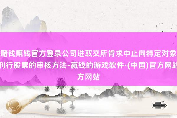 赌钱赚钱官方登录公司进取交所肯求中止向特定对象刊行股票的审核方法-赢钱的游戏软件·(中国)官方网站