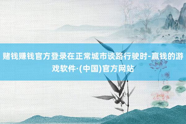 赌钱赚钱官方登录在正常城市谈路行驶时-赢钱的游戏软件·(中国)官方网站