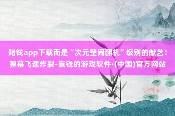 赌钱app下载而是“次元壁闹翻机”级别的献艺！弹幕飞速炸裂-赢钱的游戏软件·(中国)官方网站