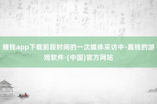 赌钱app下载前段时间的一次媒体采访中-赢钱的游戏软件·(中国)官方网站