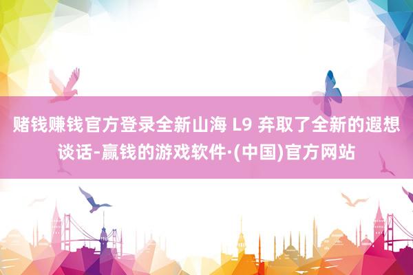 赌钱赚钱官方登录全新山海 L9 弃取了全新的遐想谈话-赢钱的游戏软件·(中国)官方网站