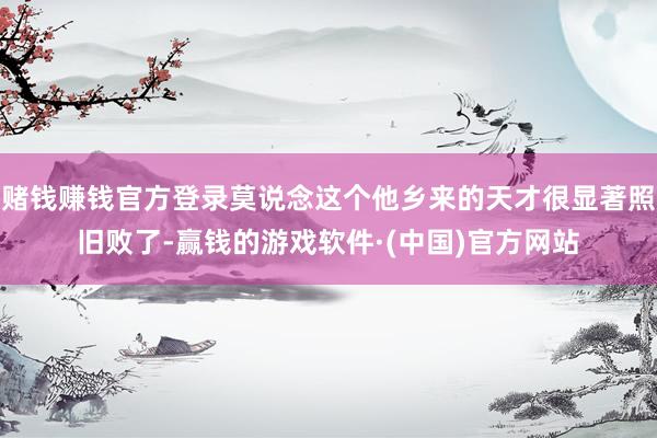 赌钱赚钱官方登录莫说念这个他乡来的天才很显著照旧败了-赢钱的游戏软件·(中国)官方网站